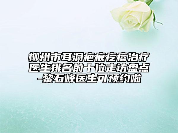 柳州市耳洞疤痕疙瘩治疗医生排名前十位走访盘点-黎石峰医生可预约啦