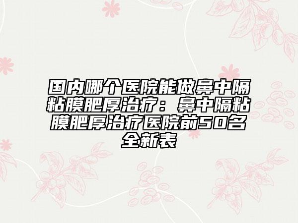 国内哪个医院能做鼻中隔粘膜肥厚治疗：鼻中隔粘膜肥厚治疗医院前50名全新表