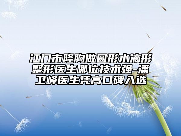 江门市隆胸做圆形水滴形整形医生哪位技术强-潘卫峰医生凭高口碑入选