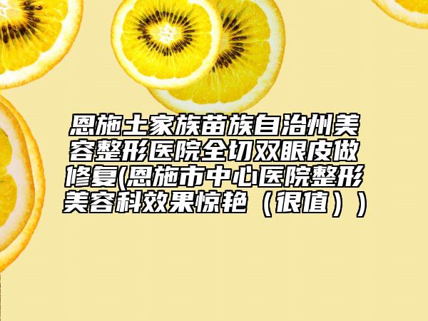 恩施土家族苗族自治州美容整形医院全切双眼皮做修复(恩施市中心医院整形美容科效果惊艳（很值）)