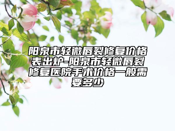阳泉市轻微唇裂修复价格表出炉-阳泉市轻微唇裂修复医院手术价格一般需要多少