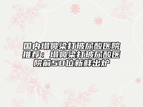 国内塌鼻梁打玻尿酸医院推荐：塌鼻梁打玻尿酸医院前50位新鲜出炉