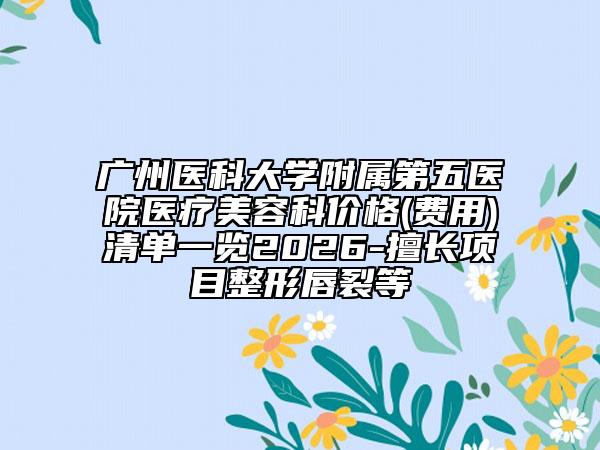 广州医科大学附属第五医院医疗美容科价格(费用)清单一览2026-擅长项目整形唇裂等