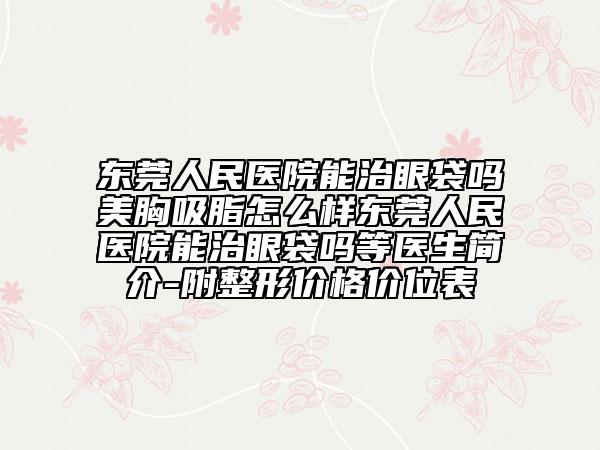 东莞人民医院能治眼袋吗美胸吸脂怎么样东莞人民医院能治眼袋吗等医生简介-附整形价格价位表