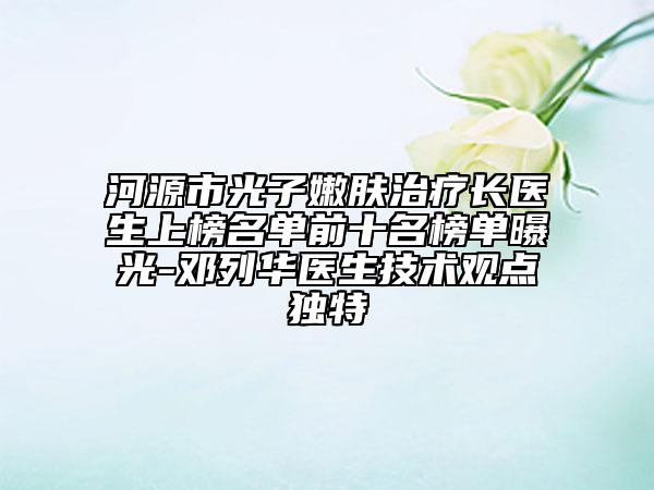 河源市光子嫩肤治疗长医生上榜名单前十名榜单曝光-邓列华医生技术观点独特