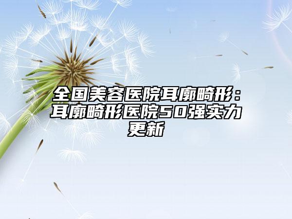 全国美容医院耳廓畸形：耳廓畸形医院50强实力更新