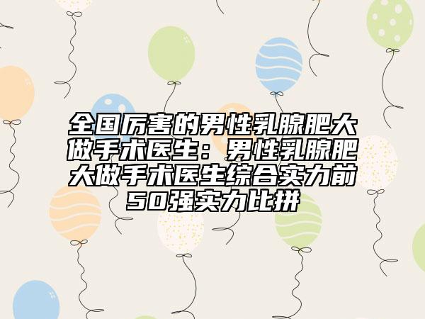 全国厉害的男性乳腺肥大做手术医生：男性乳腺肥大做手术医生综合实力前50强实力比拼