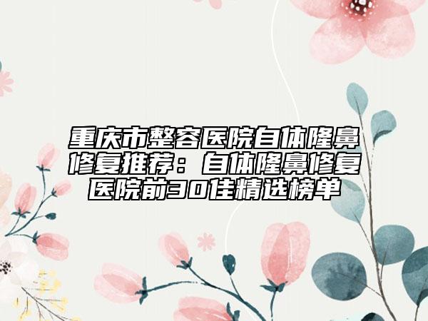 重庆市整容医院自体隆鼻修复推荐：自体隆鼻修复医院前30佳精选榜单