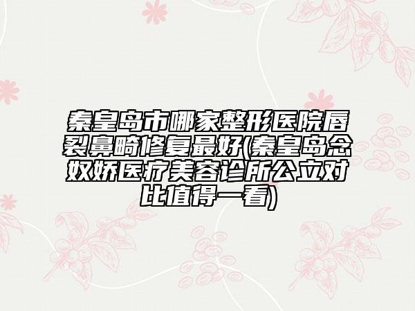秦皇岛市哪家整形医院唇裂鼻畸修复最好(秦皇岛念奴娇医疗美容诊所公立对比值得一看)