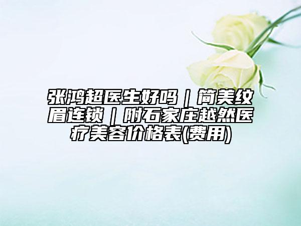 张鸿超医生好吗｜简美纹眉连锁｜附石家庄越然医疗美容价格表(费用)