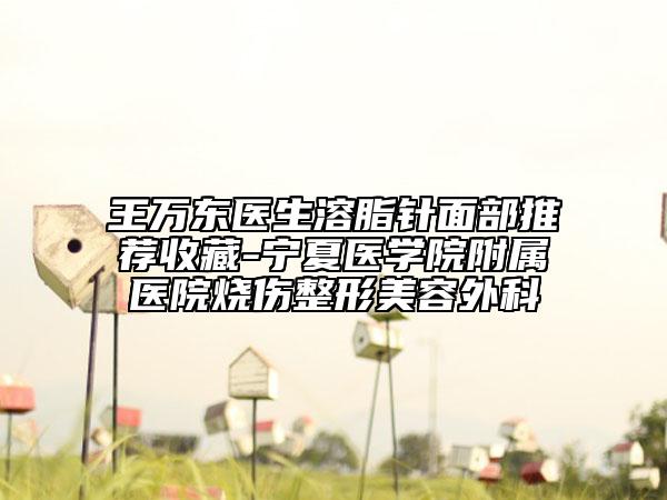 王万东医生溶脂针面部推荐收藏-宁夏医学院附属医院烧伤整形美容外科