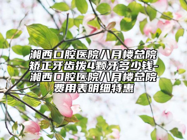 湘西口腔医院八月楼总院矫正牙齿拨4颗牙多少钱-湘西口腔医院八月楼总院费用表明细特惠