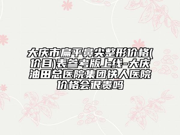 大庆市扁平鼻尖整形价格(价目)表参考版上线-大庆油田总医院集团铁人医院价格会很贵吗