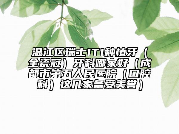 温江区瑞士ITI种植牙（全瓷冠）牙科哪家好（成都市第五人民医院（口腔科）这几家备受美誉）