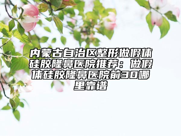 内蒙古自治区整形做假体硅胶隆鼻医院推荐：做假体硅胶隆鼻医院前30哪里靠谱