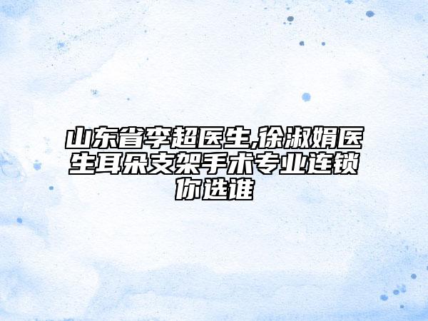 山东省李超医生,徐淑娟医生耳朵支架手术专业连锁你选谁