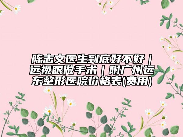 陈志文医生到底好不好｜远视眼做手术｜附广州远东整形医院价格表(费用)