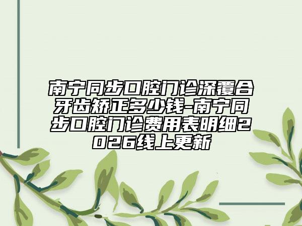 南宁同步口腔门诊深覆合牙齿矫正多少钱-南宁同步口腔门诊费用表明细2026线上更新