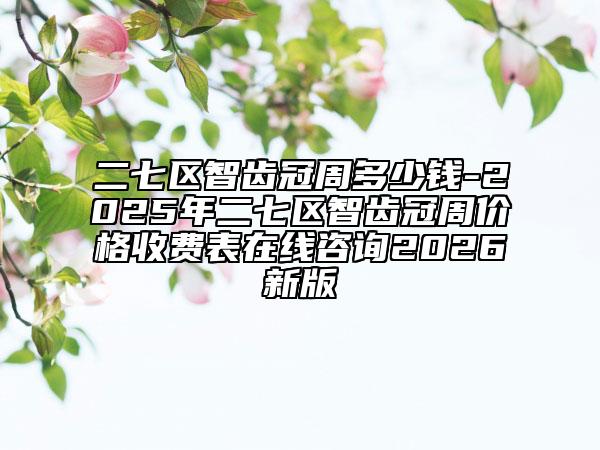 二七区智齿冠周多少钱-2025年二七区智齿冠周价格收费表在线咨询2026新版