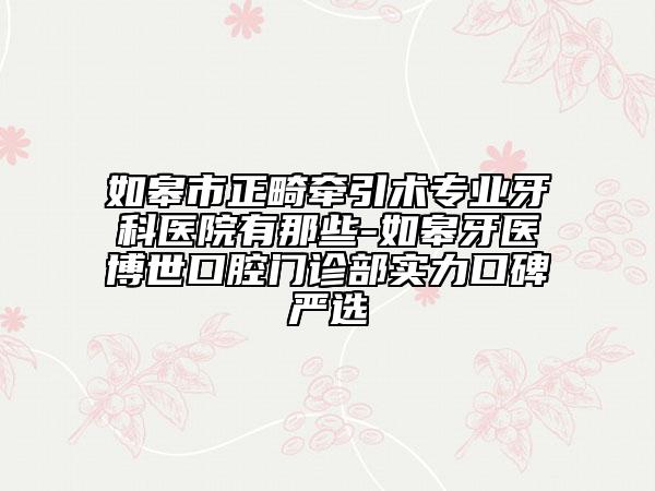 如皋市正畸牵引术专业牙科医院有那些-如皋牙医博世口腔门诊部实力口碑严选