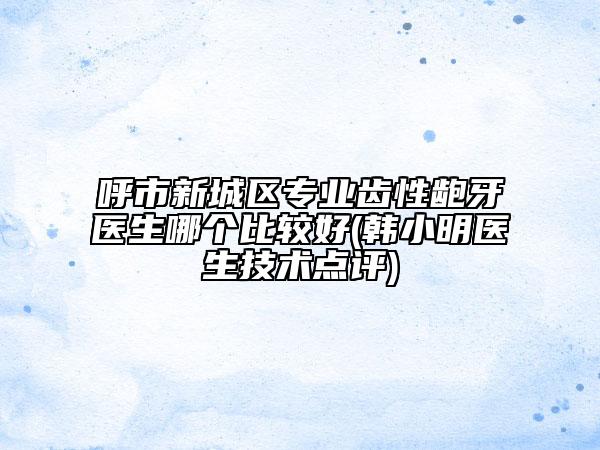 呼市新城区专业齿性龅牙医生哪个比较好(韩小明医生技术点评)