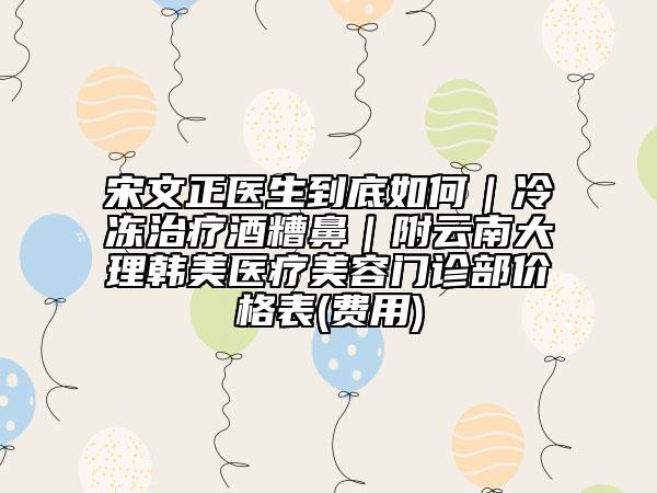 宋文正医生到底如何｜冷冻治疗酒糟鼻｜附云南大理韩美医疗美容门诊部价格表(费用)