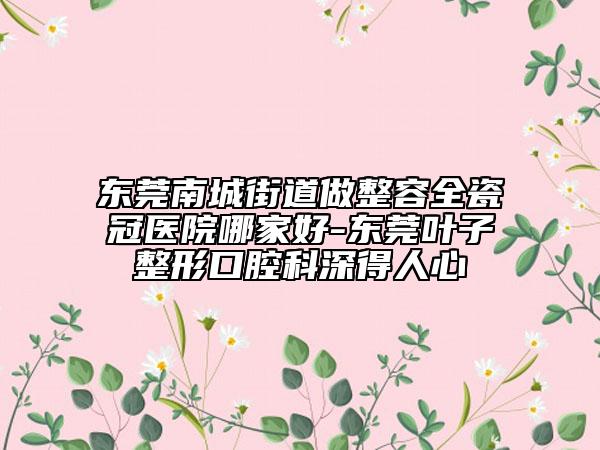 东莞南城街道做整容全瓷冠医院哪家好-东莞叶子整形口腔科深得人心