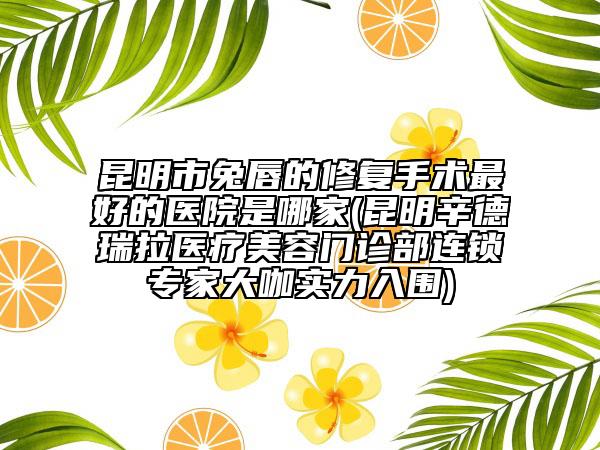 昆明市兔唇的修复手术最好的医院是哪家(昆明辛德瑞拉医疗美容门诊部连锁专家大咖实力入围)