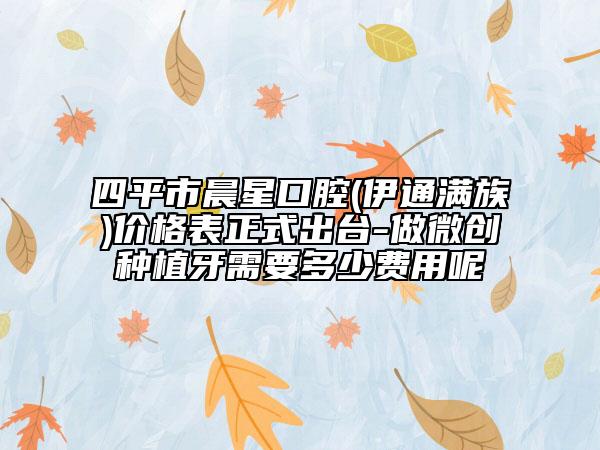 四平市晨星口腔(伊通满族)价格表正式出台-做微创种植牙需要多少费用呢