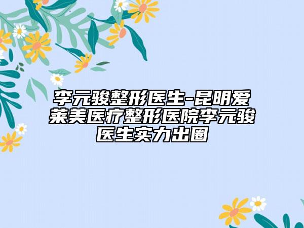 李元骏整形医生-昆明爱莱美医疗整形医院李元骏医生实力出圈
