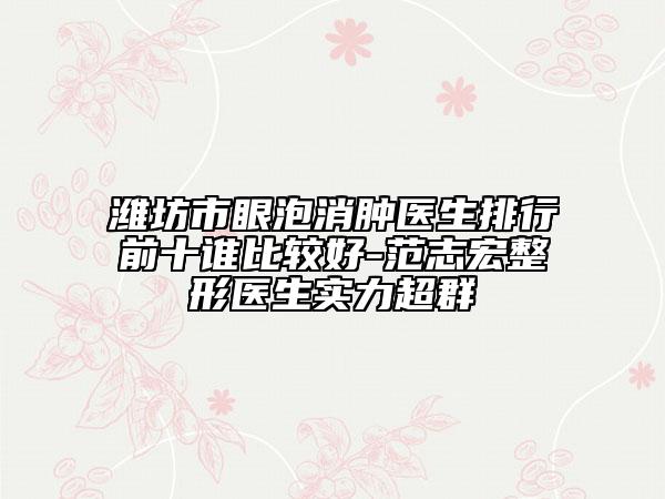 潍坊市眼泡消肿医生排行前十谁比较好-范志宏整形医生实力超群