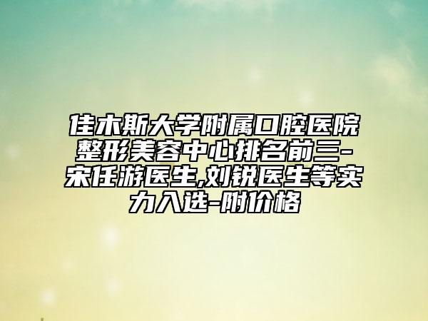 佳木斯大学附属口腔医院整形美容中心排名前三-宋任游医生,刘锐医生等实力入选-附价格