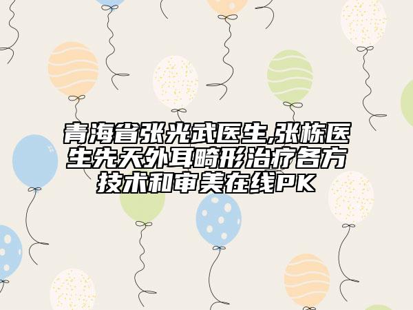 青海省张光武医生,张栋医生先天外耳畸形治疗各方技术和审美在线PK
