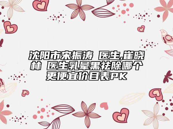 沈阳市宋振涛‌医生,崔晓林‌医生乳晕黑祛除哪个更便宜价目表PK