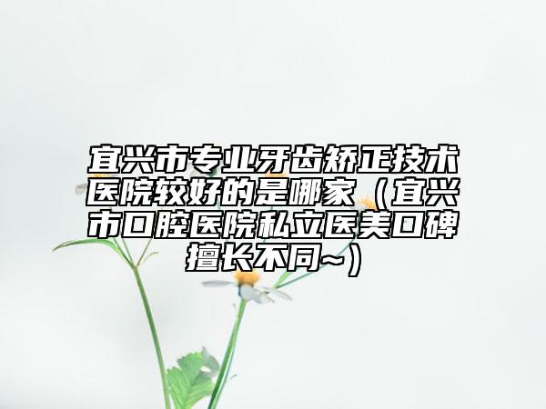 宜兴市专业牙齿矫正技术医院较好的是哪家（宜兴市口腔医院私立医美口碑擅长不同~）