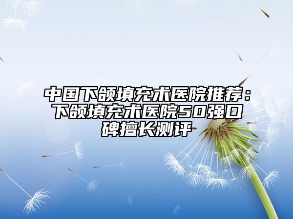 中国下颌填充术医院推荐：下颌填充术医院50强口碑擅长测评