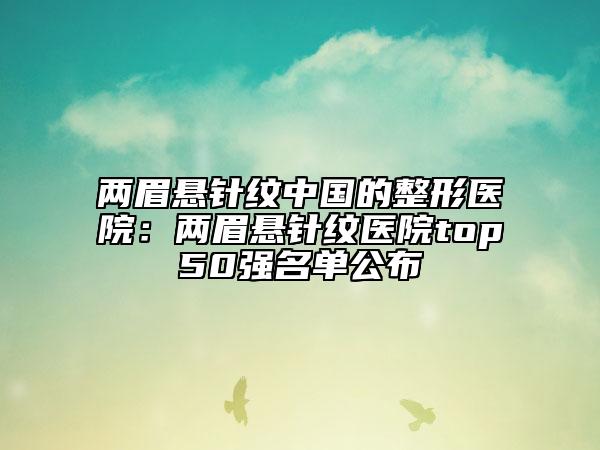 两眉悬针纹中国的整形医院：两眉悬针纹医院top50强名单公布