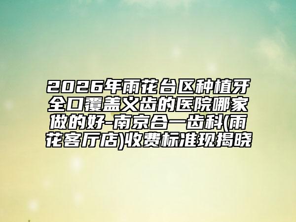 2026年雨花台区种植牙全口覆盖义齿的医院哪家做的好-南京合一齿科(雨花客厅店)收费标准现揭晓