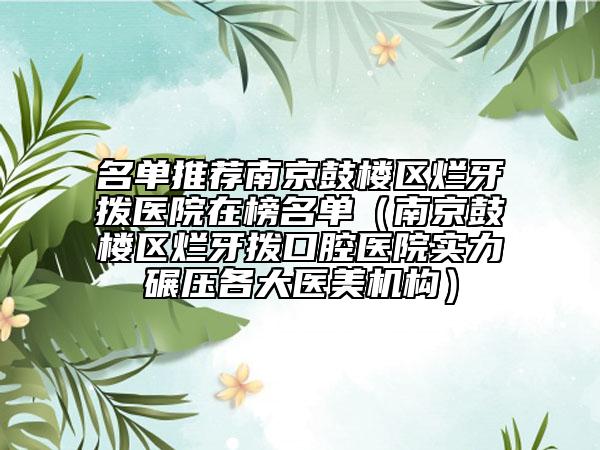名单推荐南京鼓楼区烂牙拨医院在榜名单（南京鼓楼区烂牙拨口腔医院实力碾压各大医美机构）