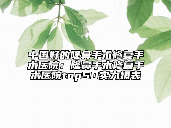 中国好的隆鼻手术修复手术医院：隆鼻手术修复手术医院top50实力爆表
