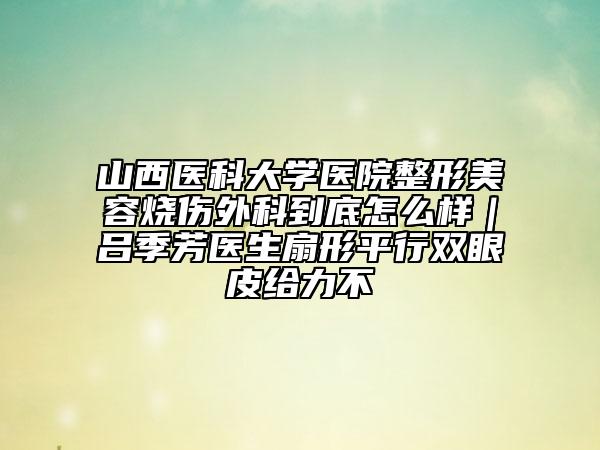 山西医科大学医院整形美容烧伤外科到底怎么样｜吕季芳医生扇形平行双眼皮给力不