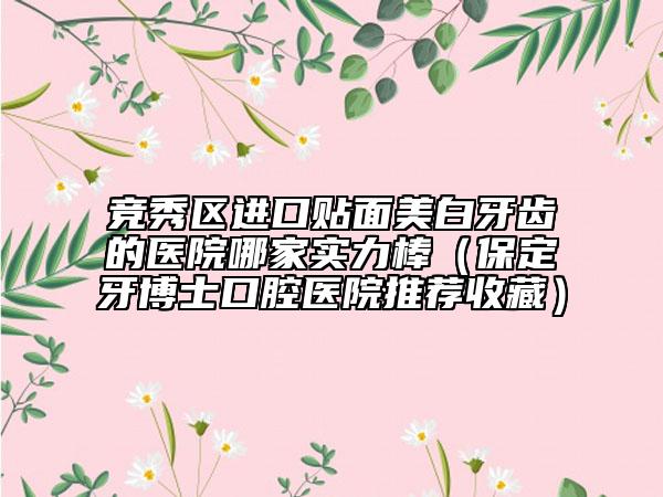 竞秀区进口贴面美白牙齿的医院哪家实力棒（保定牙博士口腔医院推荐收藏）