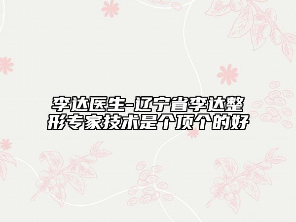 李达医生-辽宁省李达整形专家技术是个顶个的好