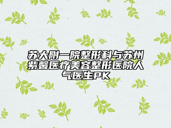 苏大附一院整形科与苏州紫馨医疗美容整形医院人气医生PK