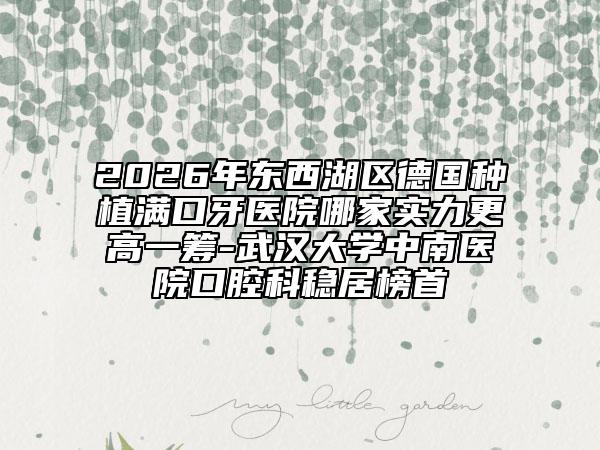 2026年东西湖区德国种植满口牙医院哪家实力更高一筹-武汉大学中南医院口腔科稳居榜首