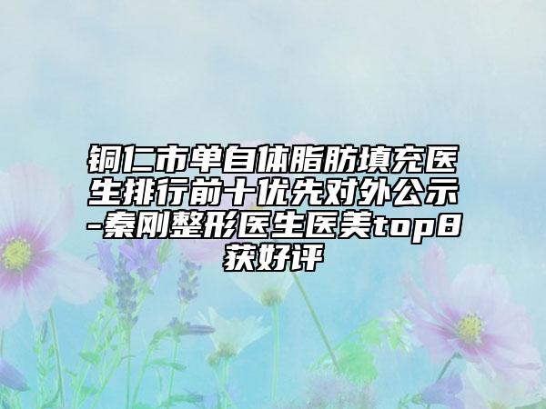 铜仁市单自体脂肪填充医生排行前十优先对外公示-秦刚整形医生医美top8获好评