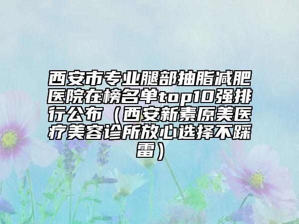 西安市专业腿部抽脂减肥医院在榜名单top10强排行公布（西安新素原美医疗美容诊所放心选择不踩雷）