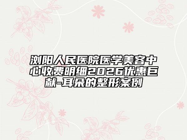 浏阳人民医院医学美容中心收费明细2026优惠巨献-耳朵的整形案例