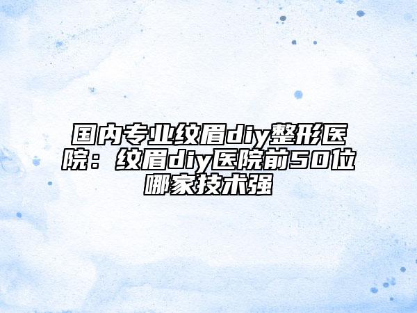 国内专业纹眉diy整形医院：纹眉diy医院前50位哪家技术强