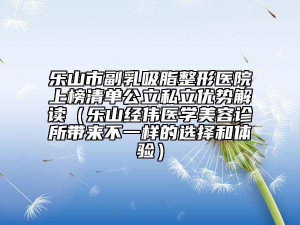 乐山市副乳吸脂整形医院上榜清单公立私立优势解读（乐山经伟医学美容诊所带来不一样的选择和体验）